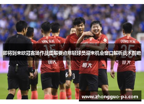 即将到来欧冠客场作战图解要点年轻球员迎来机会窗口解析战术前瞻