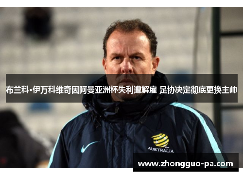 布兰科·伊万科维奇因阿曼亚洲杯失利遭解雇 足协决定彻底更换主帅 布兰科·伊万科维奇因阿曼亚洲杯失利遭解雇 足协决定彻底更换主帅