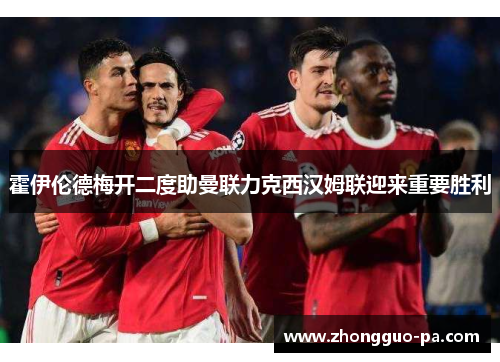 霍伊伦德梅开二度助曼联力克西汉姆联迎来重要胜利 霍伊伦德梅开二度助曼联力克西汉姆联迎来重要胜利