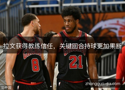 拉文获得教练信任,关键回合持球更加果断 拉文获得教练信任,关键回合持球更加果断